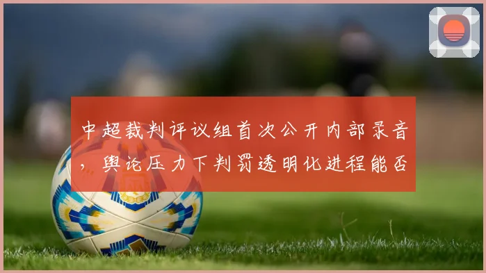 中超裁判评议组首次公开内部录音,舆论压力下判罚透明化进程能否加速?