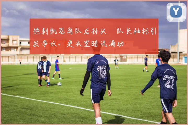 热刺凯恩离队后孙兴慜队长袖标引发争议,更衣室暗流涌动