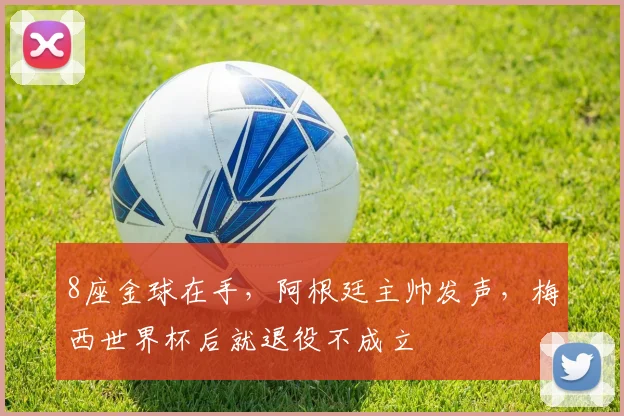 8座金球在手，阿根廷主帅发声，梅西世界杯后就退役不成立