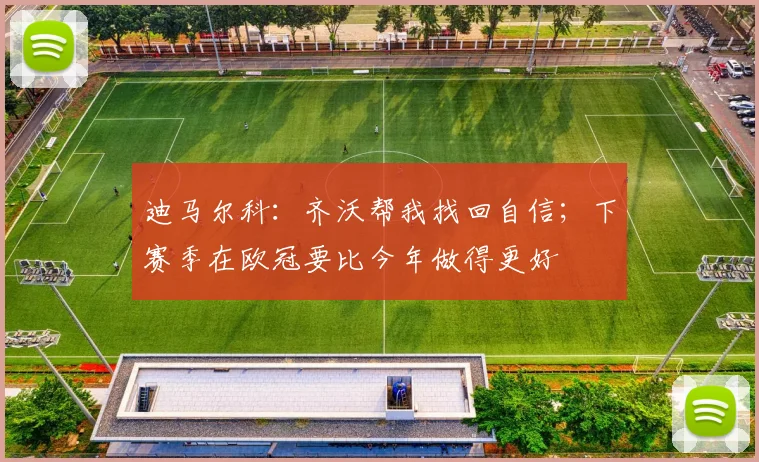 迪马尔科：齐沃帮我找回自信；下赛季在欧冠要比今年做得更好