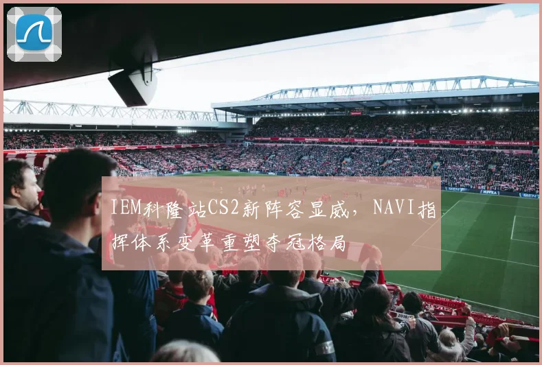 IEM科隆站CS2新阵容显威,NAVI指挥体系变革重塑夺冠格局